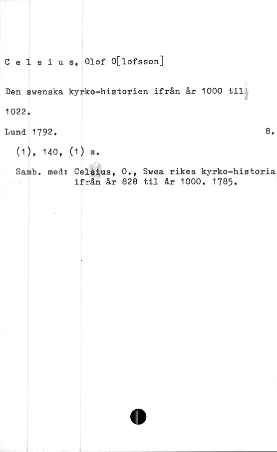  ﻿Celsius, Olof O[lofsson]
Den swenska kyrko-historien ifrån år 1000 til
1022.
Lund 1792.	8.
(1), 140, (1) s.
Samb. med: Celsius, 0., Swea rikes kyrko-historia
ifrån år 828 til år 1000. 1785.