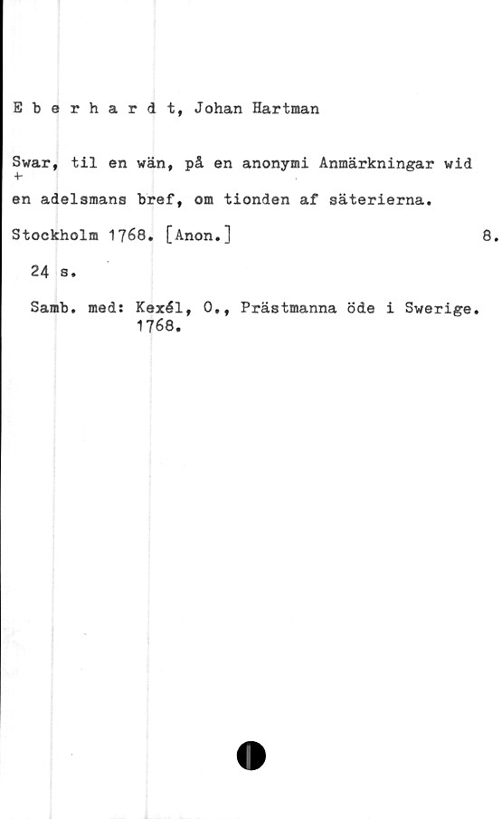  ﻿Eberhardt, Johan Hartman
Swar, til en wän, på en anonymi Anmärkningar wid
+■
en adelsmans bref, om tionden af säterierna.
Stockholm 1768. [Anon.]	8.
24 s.
Samb. med: Kexél, 0,, Prästmanna öde i Swerige.
1768.