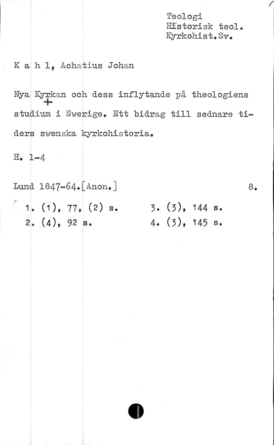  ﻿Teologi
Historisk teol
Kyrkohist.Sv.
r
Kahl, Achatius Johan
Nya Kjnrfcan och dess inflytande på theologiens
studium i Swerige. Ett bidrag till sednare ti-
ders swenska kyrkohistoria.
H. 1-4
Lund 1847-é4«[Anon.]	8.
1.	0), 77, (2) s.
2.	(4), 92 s.
3.	(3), 144 s.
4.	(3), 145 s.