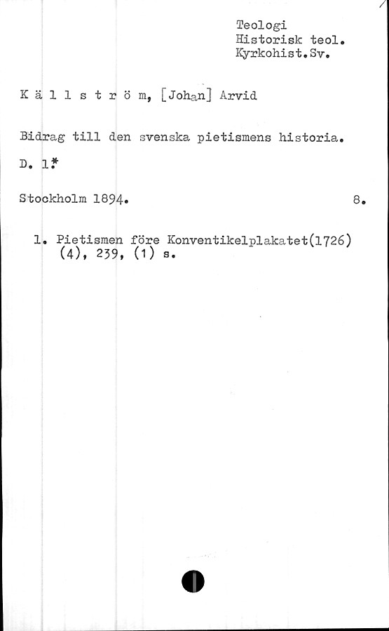  ﻿Teologi
Historisk teol
Kyrkohist.Sv.
Källström, [Johan] Arvid
Bidrag till den svenska pietismens historia.
D. 1*
Stockholm 1894*	8.
1. Pietismen före Konventikelplakatet(l726)
(4), 239, (1) s.