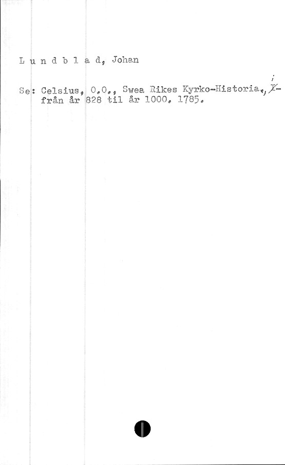  ﻿Lundbi ad, Johan
Se: Celsius, 0,0., Swea Itikes Kyrko-Historia^jT-
från år 828 til år 1000, 1785*