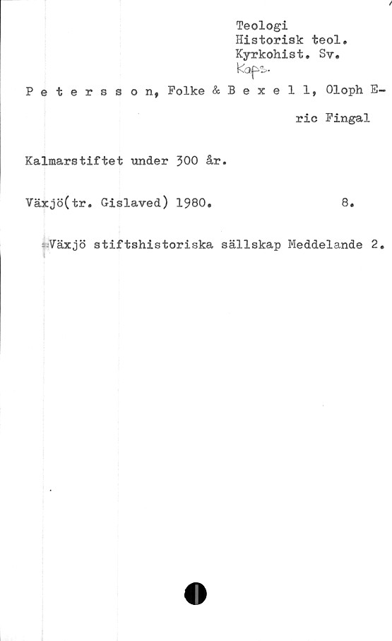  ﻿Teologi
Historisk teol.
Kyrkohist. Sv.
Kaps.
Petersson, Folke &Bexell, Oloph E
ric Fingal
Kalmarstiftet under 300 år.
Växjö(tr. Gislaved) 1980.
8.
Växjö stiftshistoriska sällskap Meddelande 2