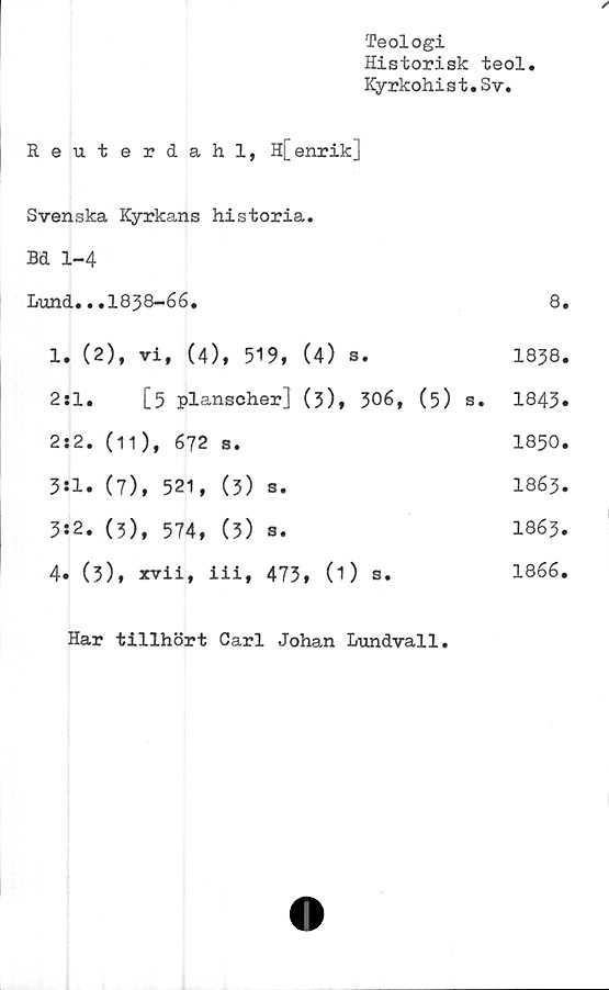  ﻿Teologi
Historisk teol
Kyrkohist.Sv.
Reuterdahl, H[enrik]
Svenska Kyrkans historia.
Bd 1-4
I/und.. .1838-66.	8.
1. (2), vi, (4), 519, (4) s.	1858.
2:1.	[5 planscher] (3), 306, (5) s. 1843.
2:2.	(11), 672	s.	1850.
3*1.	(7), 521,	(3)	s.	I863.
3:2.	(3), 574,	(3)	s.	I863.
4. (3), xvii, iii, 473 , 0) s.	1866.
Har tillhört Carl Johan Lundvall