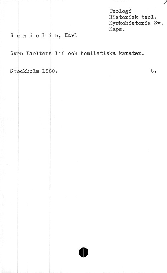  ﻿Teologi
Historisk teol.
Kyrkohistoria Sv
Kaps.
Sundelin, Karl
Sven Baelters lif och homiletiska karater.
Stockholm 1880
8