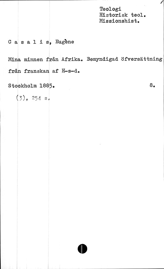  ﻿/
Teologi
Historisk teol.
Missionshist.
Casalis, Euglne
Mina minnen från Afrika. Bemyndigad öfversättning
från franskan af H-s-d.
8.
Stockholm 1885
(3), 254 s.