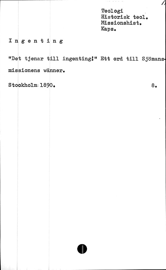  ﻿/
Teologi
Historisk teol*
Missionshist.
Kaps.
Ingenting
”Dettjenar till ingentingj” Ett ord till Sjömans-
missionens wänner»
Stockholm 1890.	8.