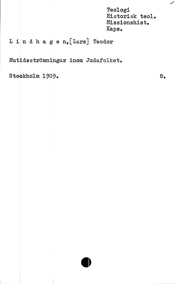  ﻿Teologi
Historisk teol.
Missionshist.
Kapa*
Lindhage n,[Lars] Teodor
Nutidsströmningar inom Judafolket.
Stockholm 1909