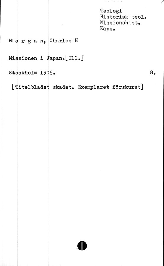  ﻿Teologi
Historisk teol.
Missionshist.
Kaps.
Morgan, Charles H
Missionen i Japan#[ill.]
Stockholm 1905#
[Titelbladet skadat. Exemplaret förskuret]