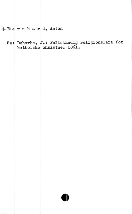  ﻿^.Bernhard, Anton
Se: Deharbe, J.: Fullständig religionslära för
katholske christne. 1861.