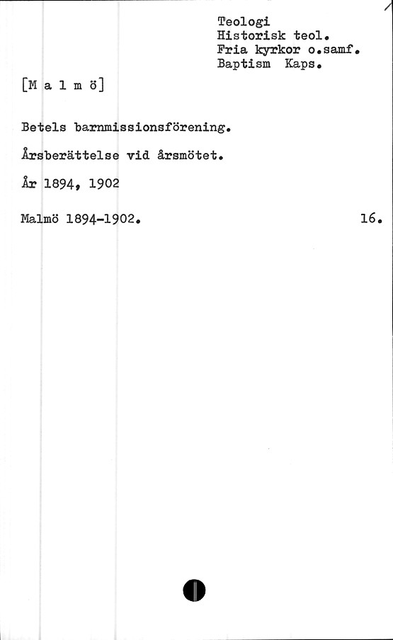  ﻿[Malmö]
Teologi
Historisk teol.
Fria kyrkor o.samf
Baptism Kaps.
Betels barnmissionsförening.
Årsberättelse vid årsmötet.
År 1894, 1902
Malmö 1894-1902