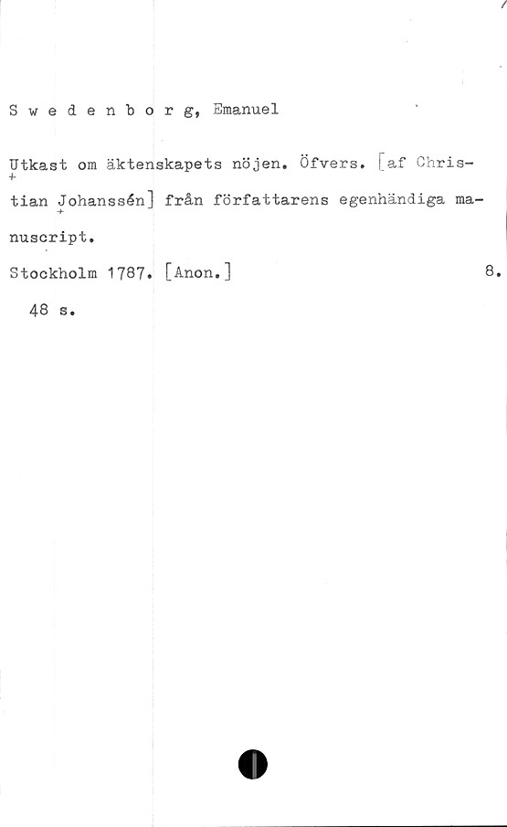  ﻿I
Swedenborg, Emanuel
Utkast om äktenskapets nöjen. Öfvers. [af Chris-
tian Johanssén] från författarens egenhändiga ma-
nuscript.
Stockholm 1787. [Anon.]
48 s.