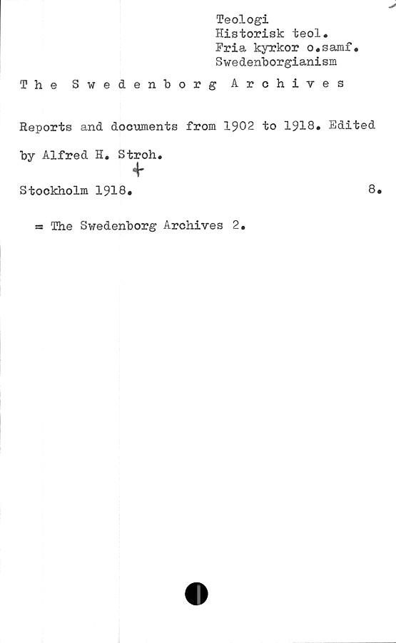  ﻿Teologi
Historisk teol.
Fria kyrkor o.samf.
Swedenborgianism
The Swedenborg Archives
Reports and documents from 1902 to 1918. Edited
by Alfred H. Stroh.
4-
Stockholm 1918.	8.
= The Swedenborg Archives 2