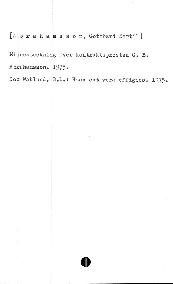  ﻿[Abrahams s on, Gotthard Bertil]
Minnesteckning över kontraktsprosten G. B.
Abrahamsson. 1975»
Se: Wahlund, B.L.: Haec est vera effigies. 1975»
v