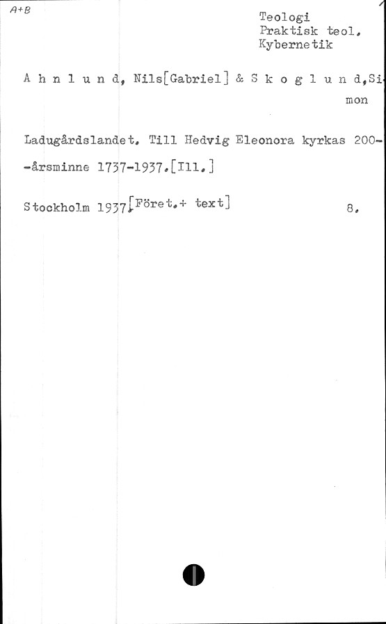  ﻿/)+fi
Teologi
Praktisk teol
Kyhemetik
/1
Ahnlund, Nils[Gabriel] &Skoglun d,Si.
mon
Ladugårdslandet* Till Hedvig Eleonora kyrkas 200-
-årsminne 1737-1937#[ill.]
Stockholm i937[Pöret*+ text]	8#