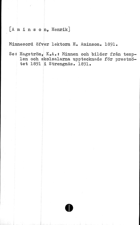  ﻿[Aminson, Henrik]
Minnesord öfver lektorn H. Aminson. 1891»
Se: Hagström, K.A.: Minnen och bilder från temp-
len och skolsalarna upptecknade för prestmö-
tet 1891 i Strengnäs. 1891.