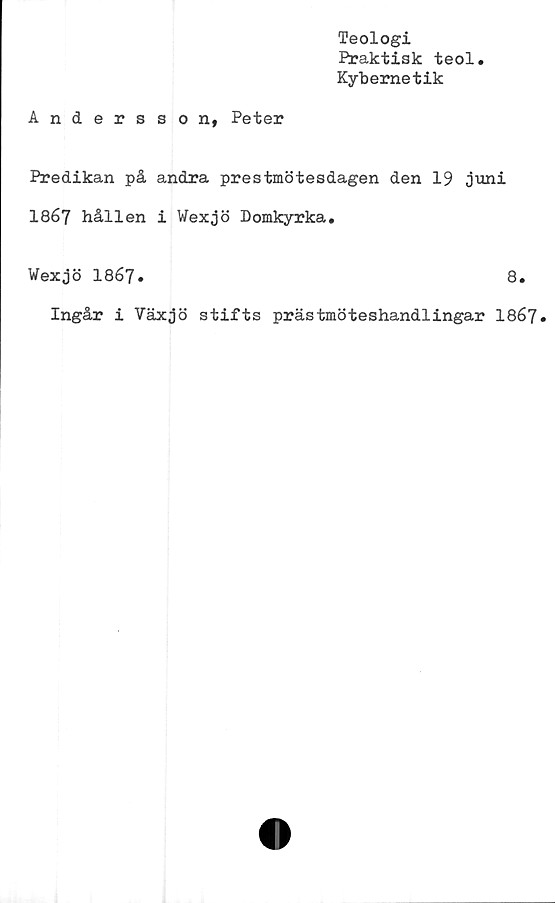  ﻿Teologi
Praktisk teol
Kybernetik
Andersson, Peter
Predikan på andra prestmötesdagen den 19 juni
1867 hållen i Wexjö Domkyrka.
Wexjö I867.	8.
Ingår i Växjö stifts prästmöteshandlingar 1867.