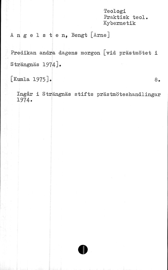  ﻿Teologi
Praktisk teol.
Kybernetik
Angelsten, Bengt [Arne]
Predikan andra dagens morgon [vid prästmötet i
Strängnäs 1974]»
[Kumla 1975].	8.
Ingår i Strängnäs stifts prästmöteshandlingar
1974.