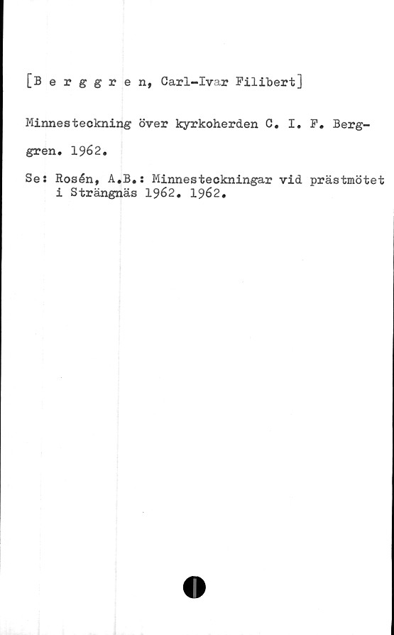  ﻿[Berggren, Carl-Ivar Filibert]
Minnesteckning över kyrkoherden C. I. F. Berg-
gren. 1962.
Se: Rosén, A.B.: Minnesteckningar vid prästmötet
i Strängnäs 1962. 1962.