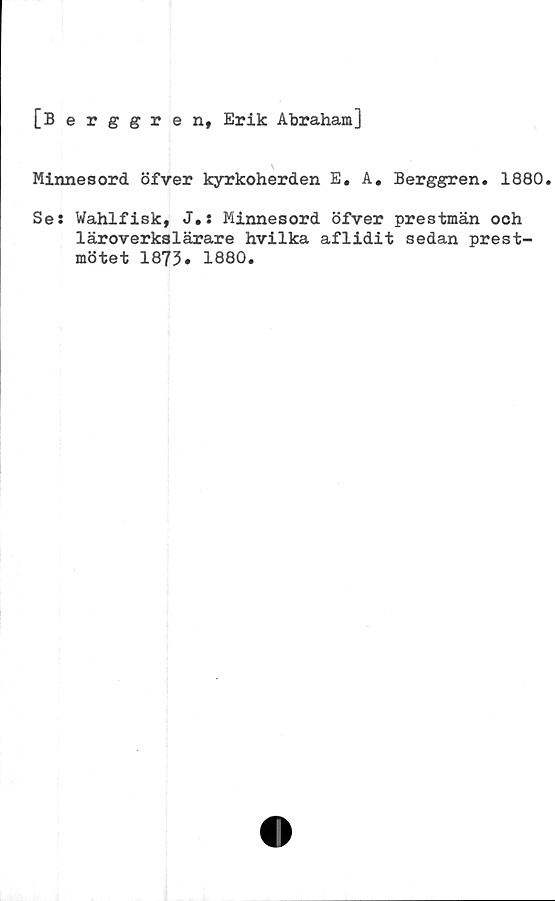  ﻿[Berggren, Erik Abraham]
Minnesord öfver kyrkoherden E. A. Berggren. 1880.
Se: Wahlfisk, J.: Minnesord öfver prestmän och
läroverkslärare hvilka aflidit sedan prest-
mötet 1873. 1880.