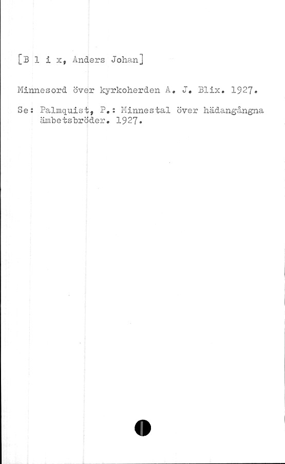  ﻿[Blix, Anders Johan]
Minnesord över kyrkoherden A, J, Blix. 1927»
Ses Palmquist, P.: Minnestal över hädangångna
ämbetsbröder. 1927»