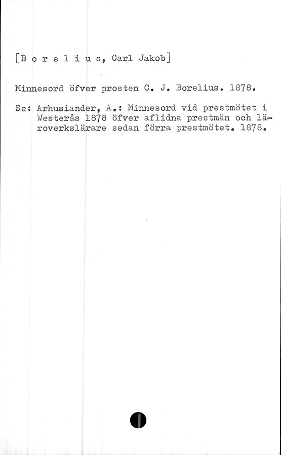  ﻿[Borelius, Carl Jakob]
Minnesord öfver prosten C. J. Borelius. 1878.
Se: Arhusiander, A.: Minnesord vid prestmötet i
Westerås 1878 öfver aflidna prestmän och lä-
roverkslärare sedan förra prestmötet. 1878.