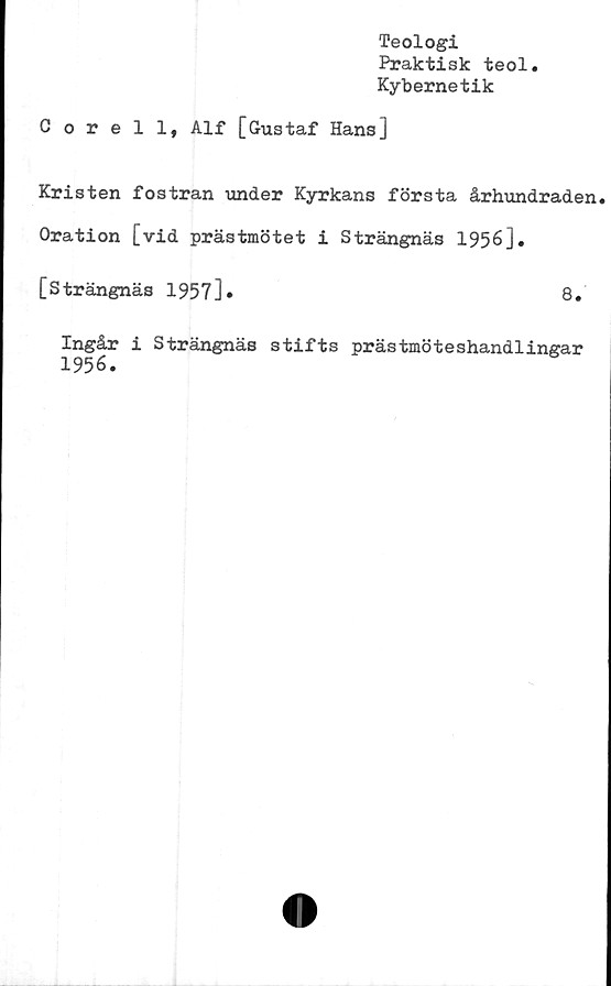  ﻿Teologi
Praktisk teol
Kybernetik
Corell, Alf [Gustaf Hans]
Kristen fostran under Kyrkans första århundraden.
Oration [vid prästmötet i Strängnäs 1956].
[Strängnäs 1957]»	8.
Ingår i Strängnäs stifts prästmöteshandlingar
1956.