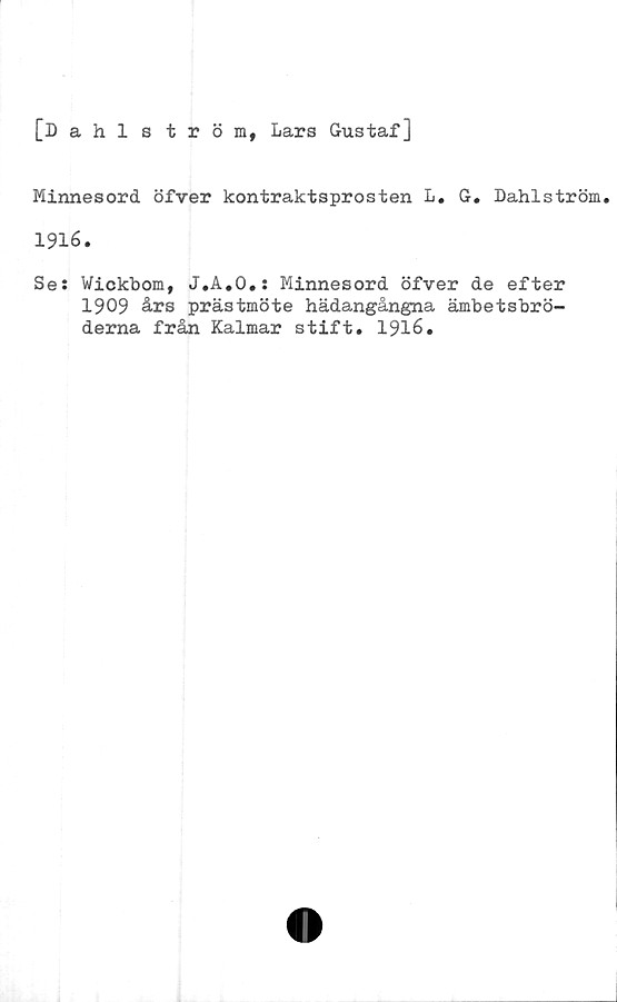  ﻿[Dahlström, Lars Gustaf]
Minnesord öfver kontraktsprosten L. G. Dahlström.
1916.
Se: Wickbom, J.A.O.: Minnesord öfver de efter
1909 års prästmöte hädangångna ämbetsbrö-
derna från Kalmar stift. 1916.