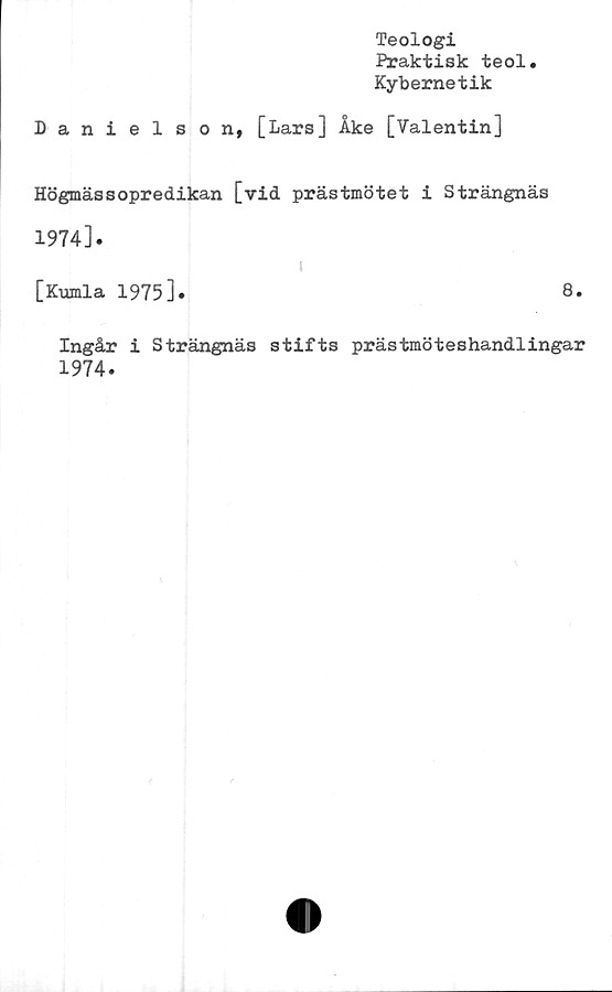  ﻿Teologi
Praktisk teol
Kybernetik
Danielson, [Lars] Åke [Valentin]
Högmässopredikan [vid prästmötet i Strängnäs
1974].
[Kumla 1975]»
Ingår i Strängnäs stifts prästmöteshandlingar
1974.