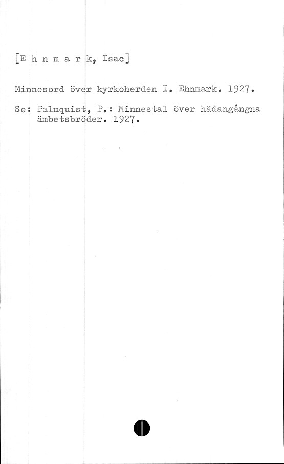  ﻿[Ehnmark, Isacj
Minnesord över kyrkoherden I. Ehnmark. 1927»
Se: Palmquist, P.: Minnestal över hädangångna
ämbetsbröder. 1927»