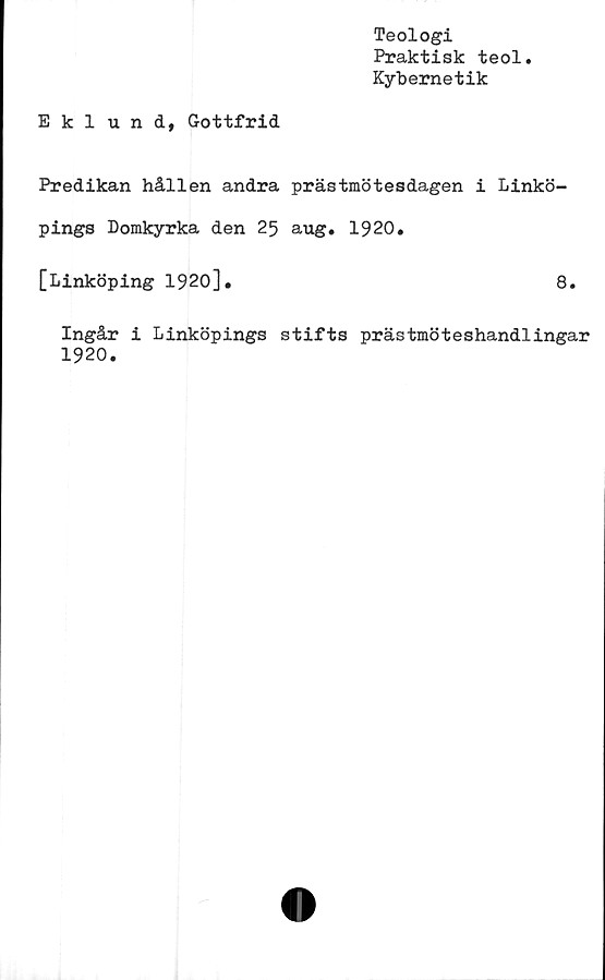  ﻿Teologi
Praktisk teol
Kybernetik
Eklund, Gottfrid
Predikan hållen andra prästmötesdagen i Linkö-
pings Domkyrka den 25 aug. 1920.
[Linköping 1920],	8.
Ingår i Linköpings stifts prästmöteshandlingar
1920.