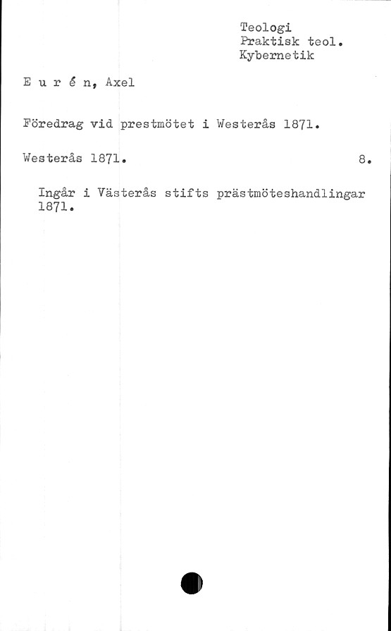  ﻿Teologi
Praktisk teol
Kybemetik
Eurén, Axel
Föredrag vid prestmötet i Westerås 1871.
Westerås 1871.	8.
Ingår i Västerås stifts prästmöteshandlingar
1871.