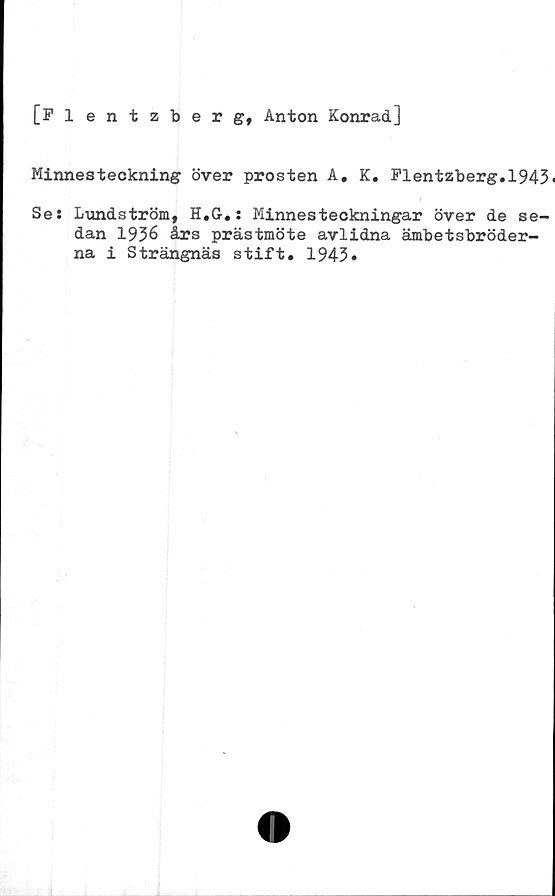  ﻿[Flentzberg, Anton Konrad]
Minnesteckning över prosten A. K. Flentzberg.l943<
Se: Lundström, H.G.: Minnesteckningar över de se-
dan 1936 års prästmöte avlidna ämbetsbröder-
na i Strängnäs stift. 1943»
