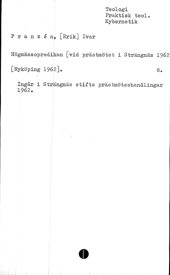  ﻿Teologi
Praktisk teol.
Kybemetik
Franzén, [Erik] Ivar
Högmässopredikan [vid prästmötet i Strängnäs 1962
[Nyköping 1962].	8.
\
Ingår i Strängnäs stifts prästmöteshandlingar
1962.