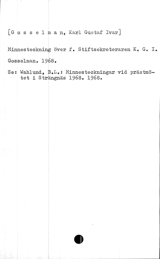  ﻿[Gosselman, Karl Gustaf Ivar]
Minnesteckning över f. Stiftsekreteraren K. G. I.
Gosselman. 1968.
Se: Wahlund, B.L.: Minnesteckningar vid prästmö-
tet i Strängnäs 1968. 1968.