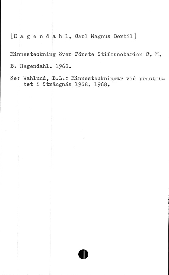  ﻿[Hagendahl, Carl Magnus Bertil]
Minnesteckning över Förste Stiftsnotarien C. M.
B. Hagendahl. 1968.
Se: Wahlund, B.L.: Minnesteckningar vid prästmö-
tet i Strängnäs 1968. 1968.