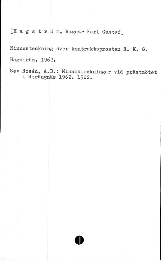  ﻿[Hagström, Ragnar Karl Gustaf]
Minnesteckning över kontraktsprosten R. K. G.
Hagström. 1962.
Se: Rosén, A.B.: Minnesteckningar vid prästmötet
i Strängnäs 1962. 1962.

