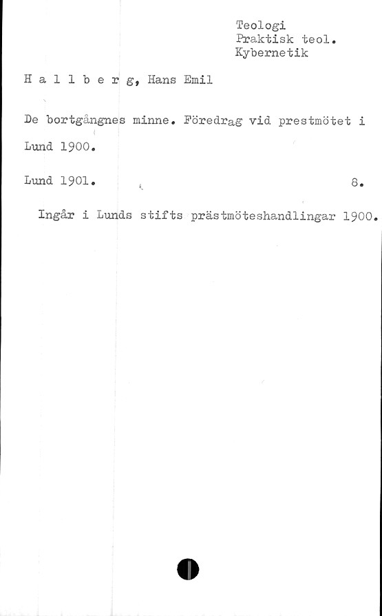  ﻿Teologi
Praktisk teol
Kybernetik
Hallberg, Hans Emil
De bortgångnes minne. Föredrag vid prestmötet i
Lund 1900.
Lund 1901.	8.
Ingår i Lunds stifts prästmöteshandlingar 1900.