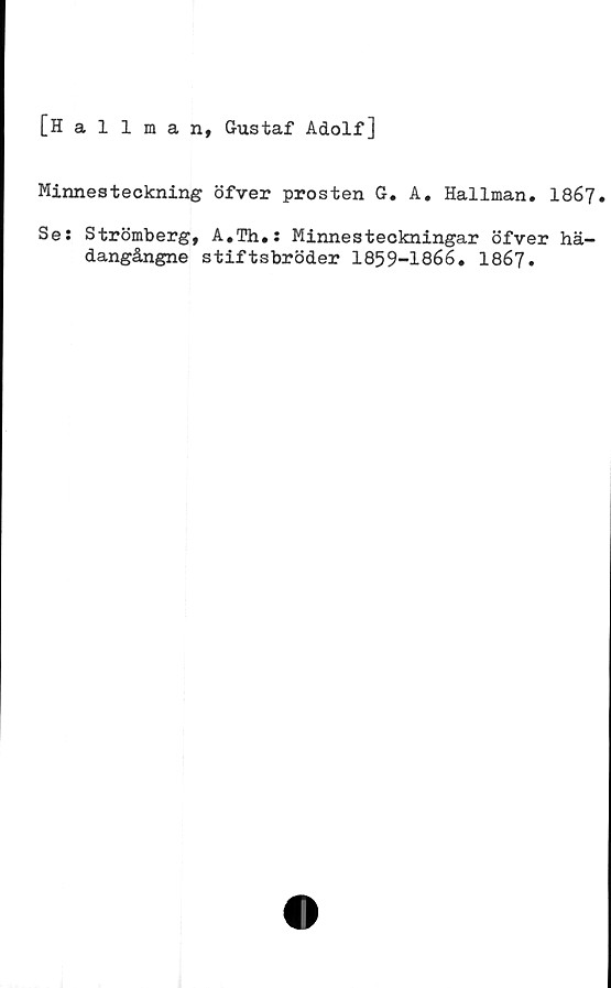  ﻿[Hallman, Gustaf Adolf]
Minnesteckning öfver prosten G. A. Hallman. I867.
Se: Strömberg, A.Th.: Minnesteckningar öfver hä-
dangångne stiftsbröder 1859-1866. 1867.