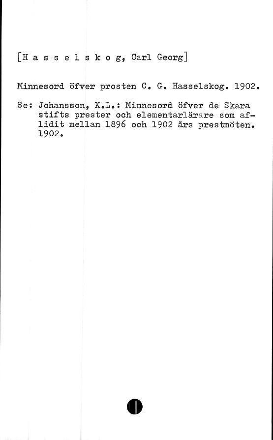  ﻿[Hasselskog, Carl Georg]
Minnesord öfver prosten C. G. Hasselskog. 1902.
Ses Johansson, K.L.: Minnesord öfver de Skara
stifts prester och elementarlärare som af-
lidit mellan 1896 och 1902 års prestmöten.
1902.
