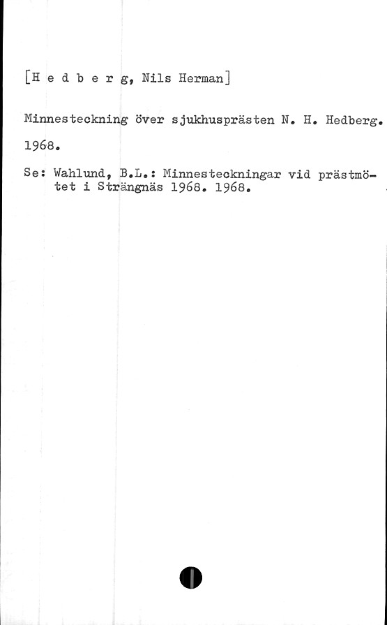  ﻿[Hedberg, Nils Herman]
Minnesteckning över sjukhusprästen N. H. Hedberg.
1968.
Se: Wahlund, B.L.: Minnesteckningar vid prästmö-
tet i Strängnäs 1968. 1968.