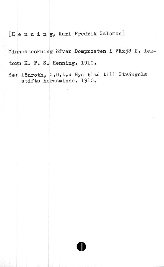  ﻿[Henning, Karl Fredrik Salomon]
Minnesteckning öfver Domprosten i Växjö f. lek-
torn K. F. S. Henning. 1910.
Se: Lönroth, C.U.L.: Nya blad till Strängnäs
stifts herdaminne. 1910.