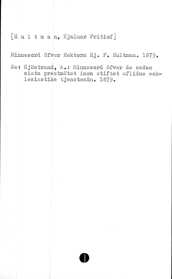  ﻿[Hultman, Hjalmar Fritiof]
Minnesord öfver Rektorn Hj. F. Hultman. 1879»
Se: Sjöstrand, A.: Minnesord öfver de sedan
sista prestmötet inom stiftet aflidne eck-
lesiastike tjenstemän. 1879»