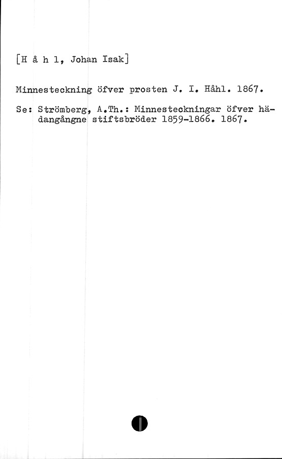  ﻿[Håhl, Johan Isak]
Minnesteckning öfver prosten J. I. Håhl. 1867.
Ses Strömberg, A.Th.s Minnesteckningar öfver hä-
dangångne stiftsbröder 1859—1866* 1867»