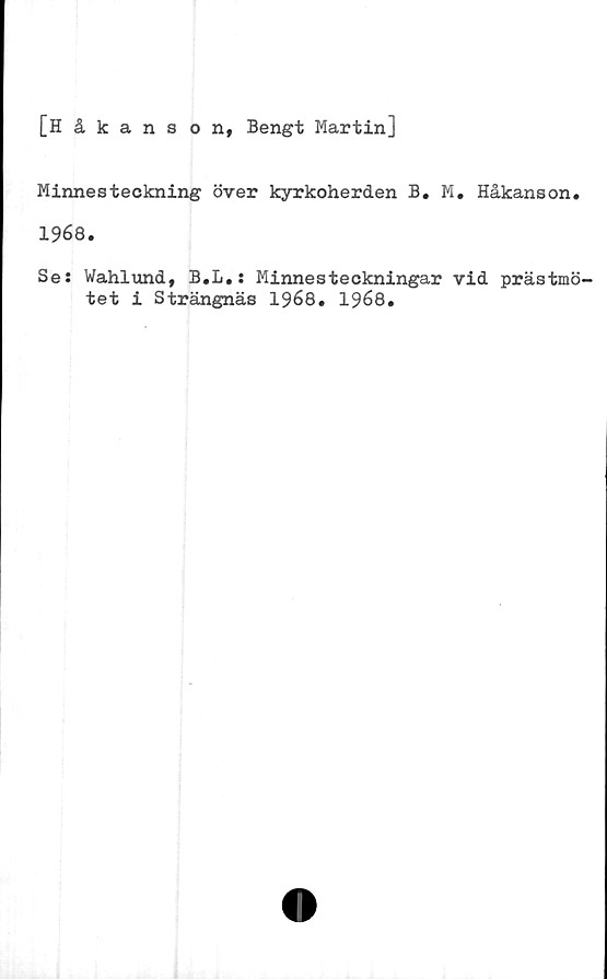  ﻿[Håkanson, Bengt Martin]
Minnesteckning över kyrkoherden B. M. Håkanson.
1968.
Se: Wahlund, B.L.: Minnesteckningar vid prästmö-
tet i Strängnäs 1968. 1968.
