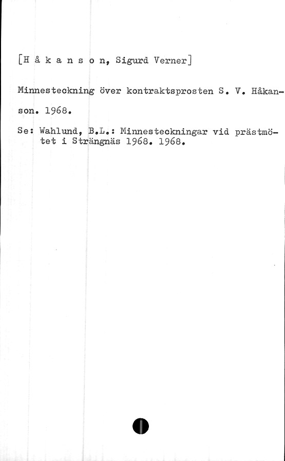  ﻿[Håkans o n, Sigurd Verner]
Minnesteckning över kontraktsprosten S. V. Håkan-
son. 1968.
Ses Wahlund, B.L.s Minnesteckningar vid prästmö-
tet i Strängnäs 1968. 1968.