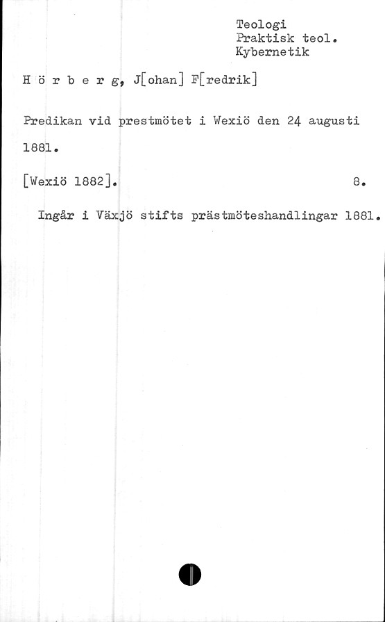  ﻿Teologi
Praktisk teol
Kybernetik
Hörberg, j[ohan] P[redrik]
Predikan vid prestmötet i Wexiö den 24 augusti
1881.
[Wexiö 1882].	8.
Ingår i Växjö stifts prästmöteshandlingar 1881.