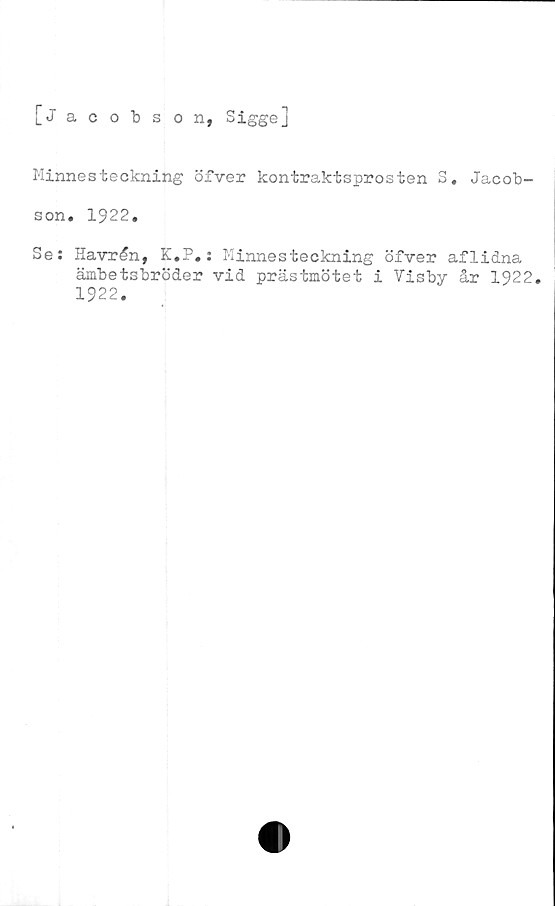  ﻿[Jacobson, Sigge]
Minnesteckning öfver kontraktsprosten S, Jacob-
son. 1922.
Se: Havrån, K.P.: Minnesteckning öfver aflidna
ämbetsbröder vid prästmötet i Visby år 1922.
1922.