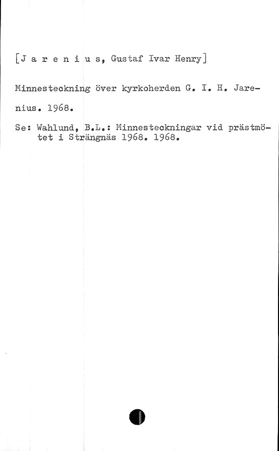 ﻿[Jarenius, Gustaf Ivar Henry]
Minnesteckning över kyrkoherden G. I. H. Jare-
nius. 1968.
Se: Wahlund, B.L.: Minnesteckningar vid prästmö-
tet i Strängnäs 1968. 1968.