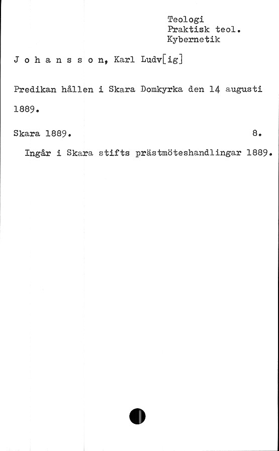  ﻿Teologi
Praktisk teol
Kybernetik
Johansson, Karl Ludv[ig]
Predikan hållen i Skara Domkyrka den 14 augusti
1889.
Skara 1889.	8.
Ingår i Skara stifts prästmöteshandlingar 1889.