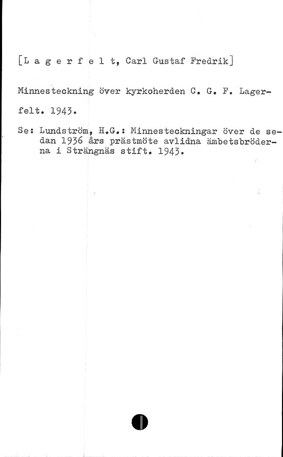  ﻿[Lagerfel t, Carl Gustaf Fredrik]
Minnesteckning över kyrkoherden C. G. F. Lager-
felt. 1943.
Se: Lundström, H.G.: Minnesteckningar över de se-
dan 1936 års prästmöte avlidna ämbetsbröder-
na i Strängnäs stift. 1943»
/